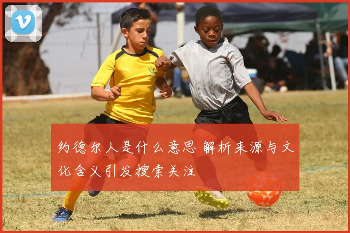 约德尔人是什么意思 解析来源与文化含义引发搜索关注