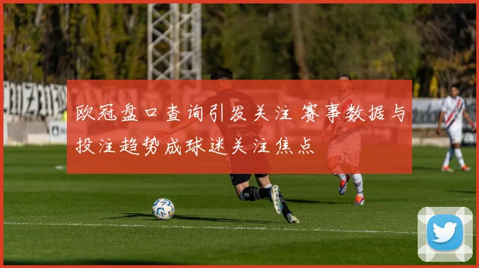 欧冠盘口查询引发关注 赛事数据与投注趋势成球迷关注焦点