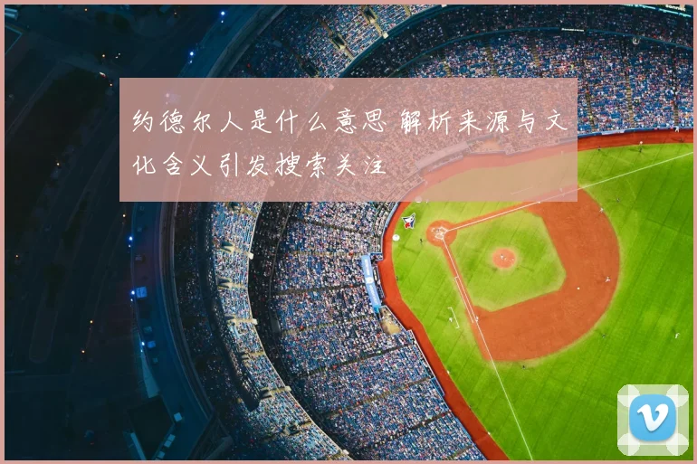 约德尔人是什么意思 解析来源与文化含义引发搜索关注
