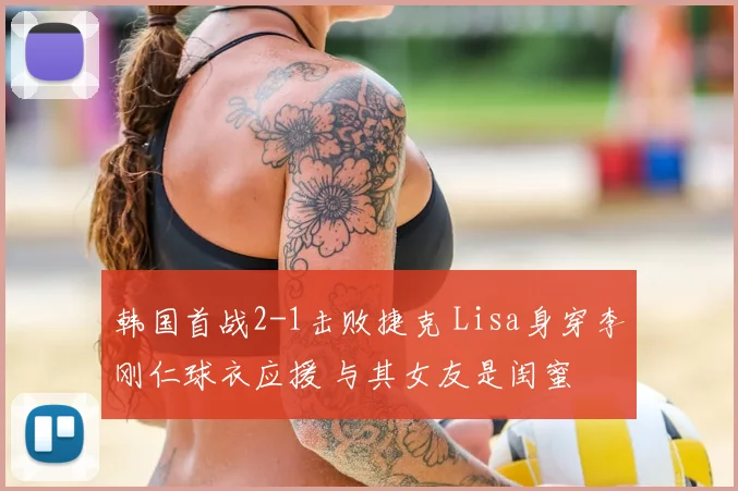 韩国首战2-1击败捷克 Lisa身穿李刚仁球衣应援 与其女友是闺蜜